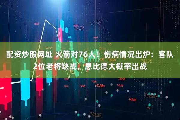 配资炒股网址 火箭对76人！伤病情况出炉：客队2位老将缺战，恩比德大概率出战