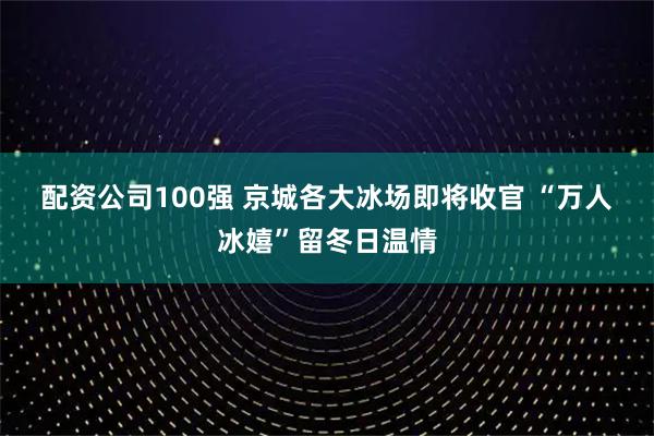 配资公司100强 京城各大冰场即将收官 “万人冰嬉”留冬日温情