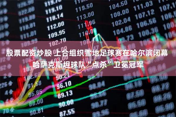 股票配资炒股 上合组织雪地足球赛在哈尔滨闭幕 哈萨克斯坦球队“点杀”卫冕冠军