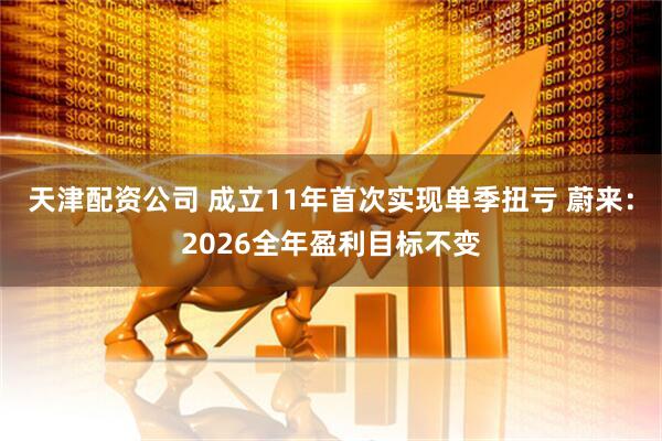 天津配资公司 成立11年首次实现单季扭亏 蔚来：2026全年盈利目标不变