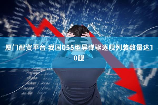 厦门配资平台 我国055型导弹驱逐舰列装数量达10艘