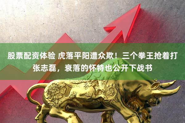 股票配资体验 虎落平阳遭众欺！三个拳王抢着打张志磊，衰落的怀特也公开下战书