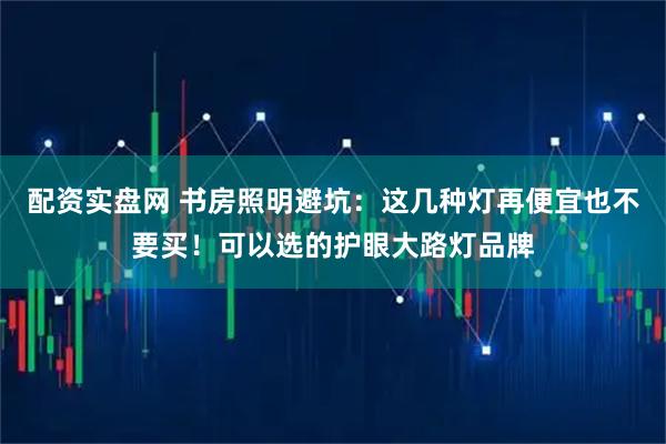 配资实盘网 书房照明避坑：这几种灯再便宜也不要买！可以选的护眼大路灯品牌