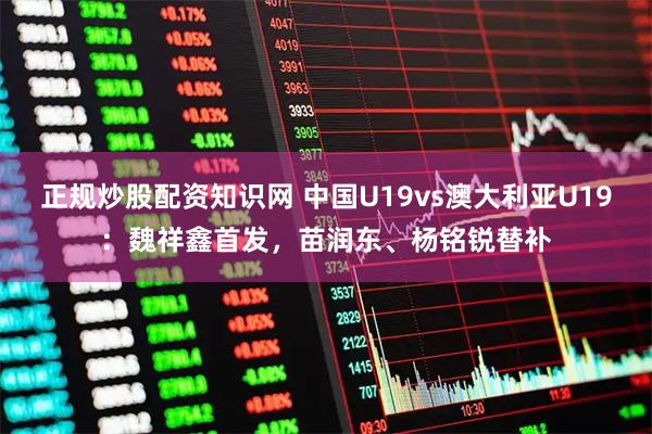 正规炒股配资知识网 中国U19vs澳大利亚U19：魏祥鑫首发，苗润东、杨铭锐替补