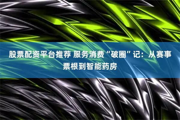 股票配资平台推荐 服务消费“破圈”记：从赛事票根到智能药房