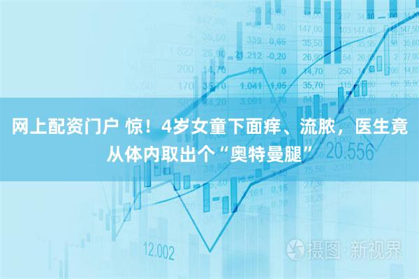网上配资门户 惊！4岁女童下面痒、流脓，医生竟从体内取出个“奥特曼腿”
