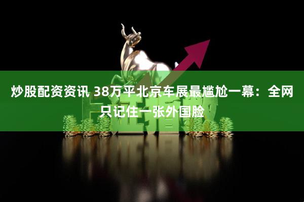 炒股配资资讯 38万平北京车展最尴尬一幕：全网只记住一张外国脸