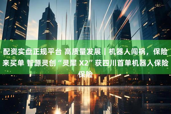 配资实盘正规平台 高质量发展｜机器人闯祸，保险来买单 智源灵创“灵犀 X2”获四川首单机器人保险