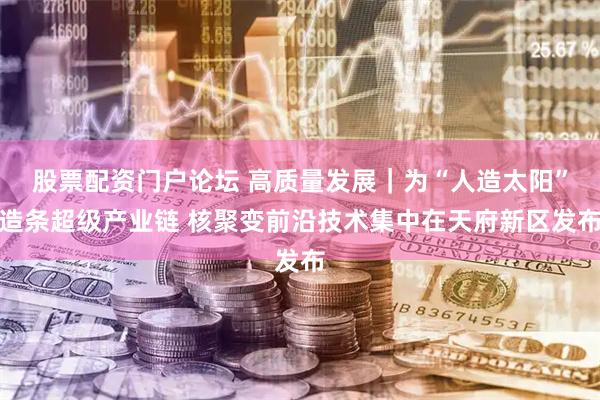 股票配资门户论坛 高质量发展｜为“人造太阳”造条超级产业链 核聚变前沿技术集中在天府新区发布