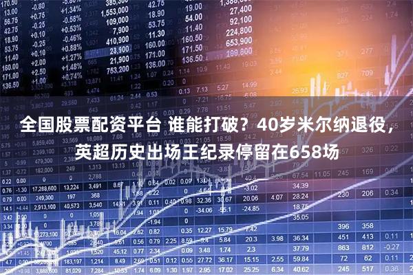 全国股票配资平台 谁能打破？40岁米尔纳退役，英超历史出场王纪录停留在658场