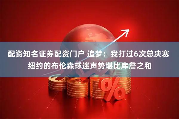 配资知名证券配资门户 追梦：我打过6次总决赛 纽约的布伦森球迷声势堪比库詹之和