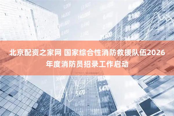 北京配资之家网 国家综合性消防救援队伍2026年度消防员招录工作启动